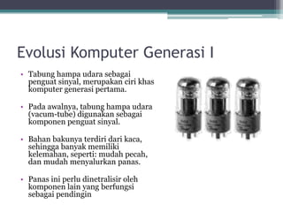 Evolusi Komputer Generasi I
• Tabung hampa udara sebagai
penguat sinyal, merupakan ciri khas
komputer generasi pertama.
• Pada awalnya, tabung hampa udara
(vacum-tube) digunakan sebagai
komponen penguat sinyal.
• Bahan bakunya terdiri dari kaca,
sehingga banyak memiliki
kelemahan, seperti: mudah pecah,
dan mudah menyalurkan panas.
• Panas ini perlu dinetralisir oleh
komponen lain yang berfungsi
sebagai pendingin
 