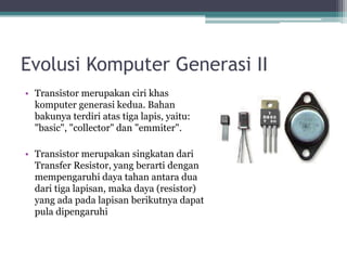 Evolusi Komputer Generasi II
• Transistor merupakan ciri khas
komputer generasi kedua. Bahan
bakunya terdiri atas tiga lapis, yaitu:
"basic", "collector" dan "emmiter".
• Transistor merupakan singkatan dari
Transfer Resistor, yang berarti dengan
mempengaruhi daya tahan antara dua
dari tiga lapisan, maka daya (resistor)
yang ada pada lapisan berikutnya dapat
pula dipengaruhi
 