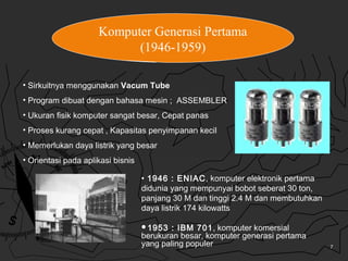 7
Komputer Generasi Pertama
(1946-1959)
• Sirkuitnya menggunakan Vacum Tube
• Program dibuat dengan bahasa mesin ; ASSEMBL...