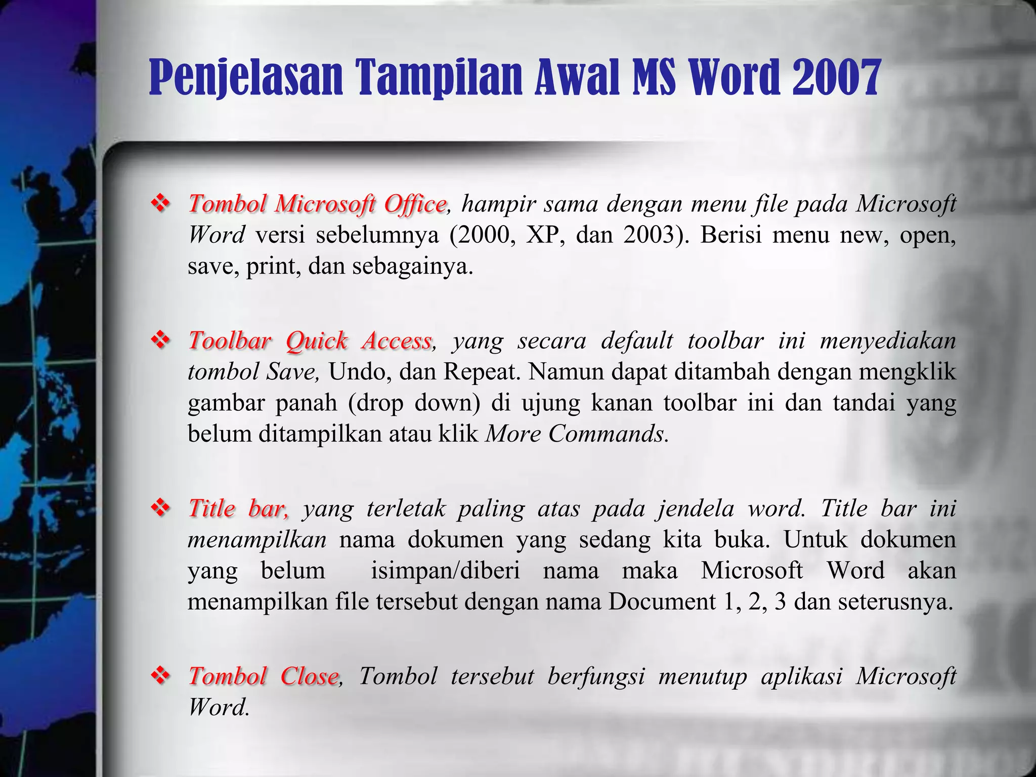 Penjelasan Tampilan Awal MS Word 2007

 Tombol Microsoft Office, hampir sama dengan menu file pada Microsoft
  Word versi sebelumnya (2000, XP, dan 2003). Berisi menu new, open,
  save, print, dan sebagainya.

 Toolbar Quick Access, yang secara default toolbar ini menyediakan
  tombol Save, Undo, dan Repeat. Namun dapat ditambah dengan mengklik
  gambar panah (drop down) di ujung kanan toolbar ini dan tandai yang
  belum ditampilkan atau klik More Commands.

 Title bar, yang terletak paling atas pada jendela word. Title bar ini
  menampilkan nama dokumen yang sedang kita buka. Untuk dokumen
  yang belum       isimpan/diberi nama maka Microsoft Word akan
  menampilkan file tersebut dengan nama Document 1, 2, 3 dan seterusnya.

 Tombol Close, Tombol tersebut berfungsi menutup aplikasi Microsoft
  Word.
 