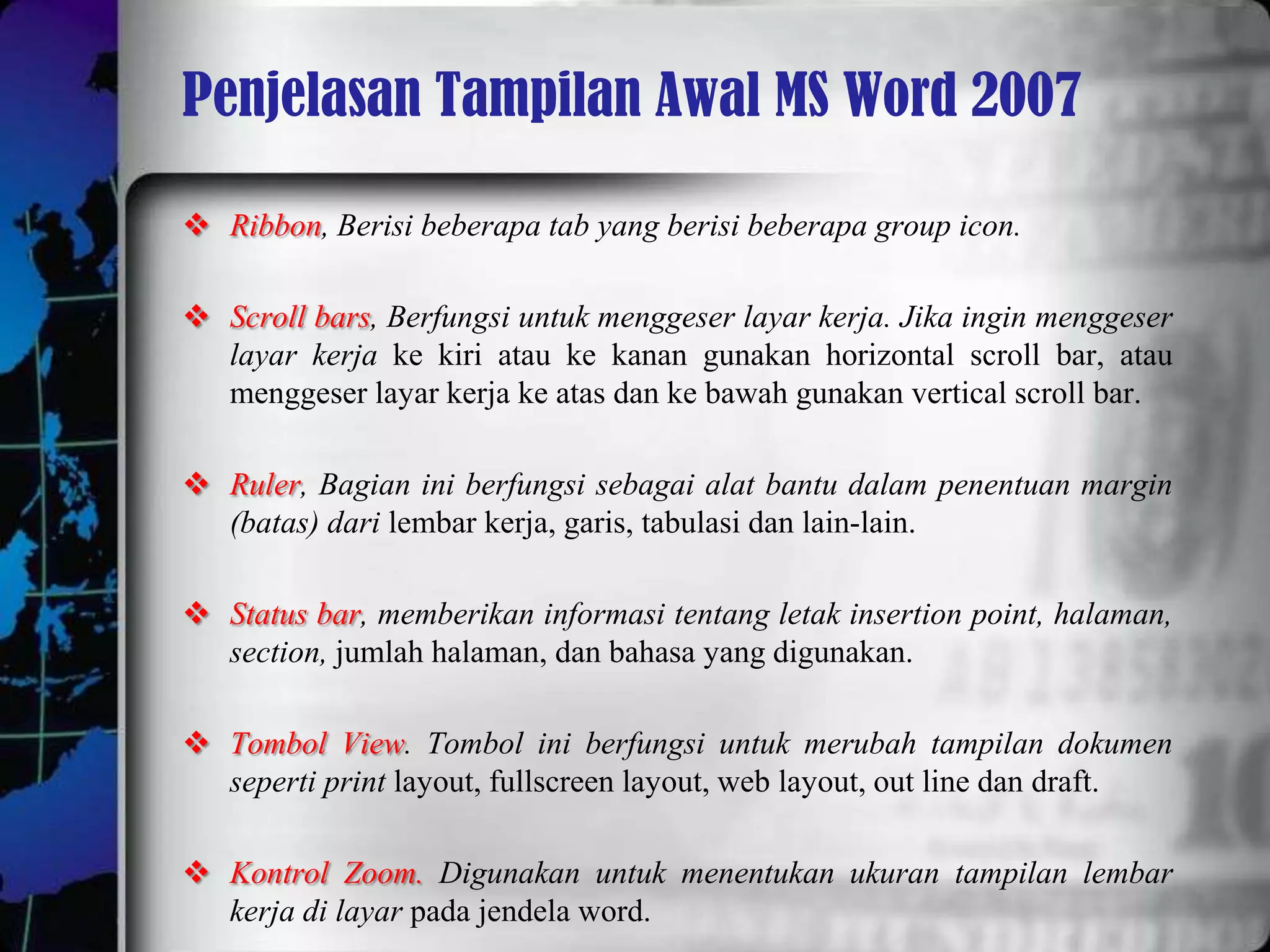 Penjelasan Tampilan Awal MS Word 2007

 Ribbon, Berisi beberapa tab yang berisi beberapa group icon.

 Scroll bars, Berfungsi untuk menggeser layar kerja. Jika ingin menggeser
  layar kerja ke kiri atau ke kanan gunakan horizontal scroll bar, atau
  menggeser layar kerja ke atas dan ke bawah gunakan vertical scroll bar.

 Ruler, Bagian ini berfungsi sebagai alat bantu dalam penentuan margin
  (batas) dari lembar kerja, garis, tabulasi dan lain-lain.

 Status bar, memberikan informasi tentang letak insertion point, halaman,
  section, jumlah halaman, dan bahasa yang digunakan.

 Tombol View. Tombol ini berfungsi untuk merubah tampilan dokumen
  seperti print layout, fullscreen layout, web layout, out line dan draft.

 Kontrol Zoom. Digunakan untuk menentukan ukuran tampilan lembar
  kerja di layar pada jendela word.
 