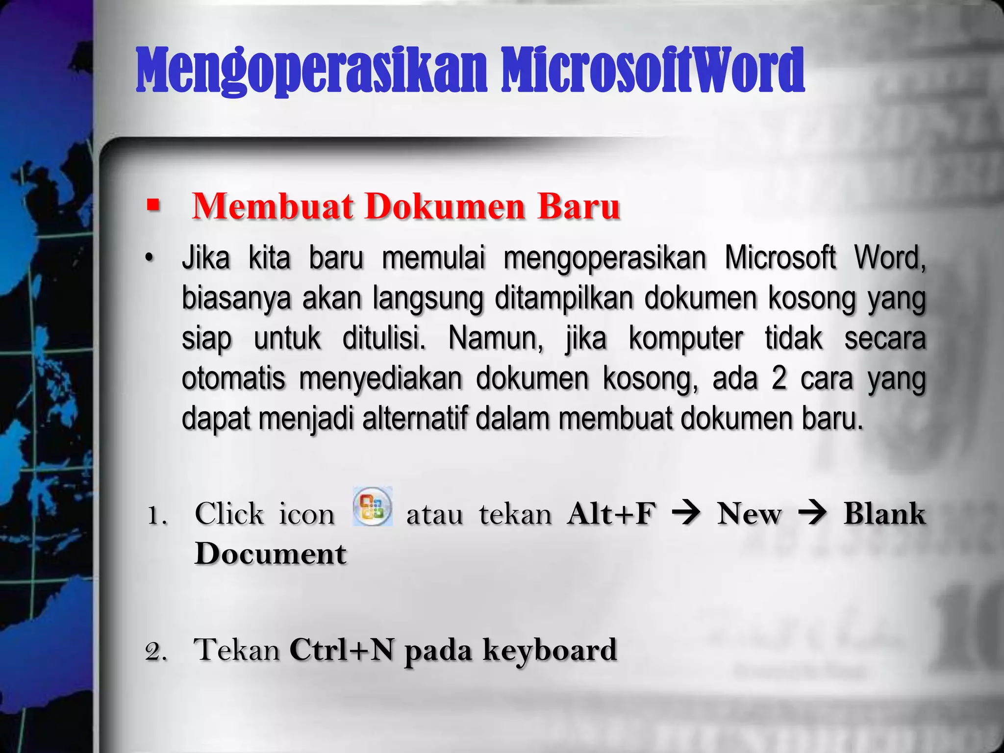 Mengoperasikan MicrosoftWord

 Membuat Dokumen Baru
• Jika kita baru memulai mengoperasikan Microsoft Word,
  biasanya akan langsung ditampilkan dokumen kosong yang
  siap untuk ditulisi. Namun, jika komputer tidak secara
  otomatis menyediakan dokumen kosong, ada 2 cara yang
  dapat menjadi alternatif dalam membuat dokumen baru.

1. Click icon     atau tekan Alt+F  New  Blank
   Document

2. Tekan Ctrl+N pada keyboard
 