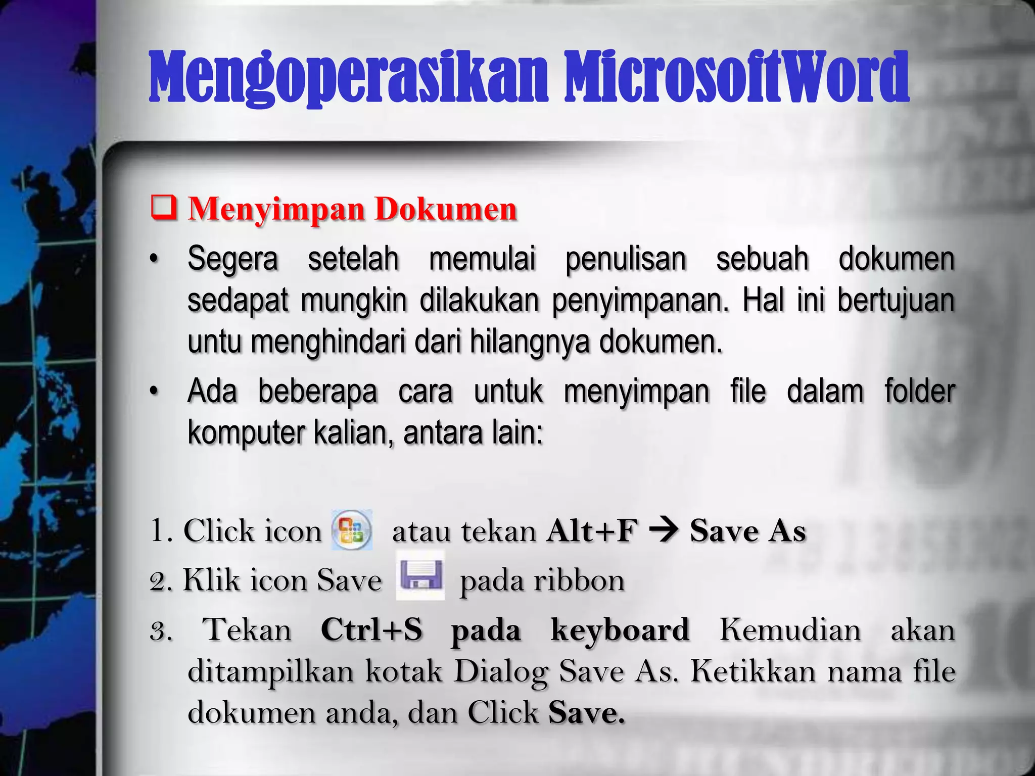 Mengoperasikan MicrosoftWord
 Menyimpan Dokumen
• Segera setelah memulai penulisan sebuah dokumen
  sedapat mungkin dilakukan penyimpanan. Hal ini bertujuan
  untu menghindari dari hilangnya dokumen.
• Ada beberapa cara untuk menyimpan file dalam folder
  komputer kalian, antara lain:

1. Click icon     atau tekan Alt+F  Save As
2. Klik icon Save      pada ribbon
3. Tekan Ctrl+S pada keyboard Kemudian akan
   ditampilkan kotak Dialog Save As. Ketikkan nama file
   dokumen anda, dan Click Save.
 
