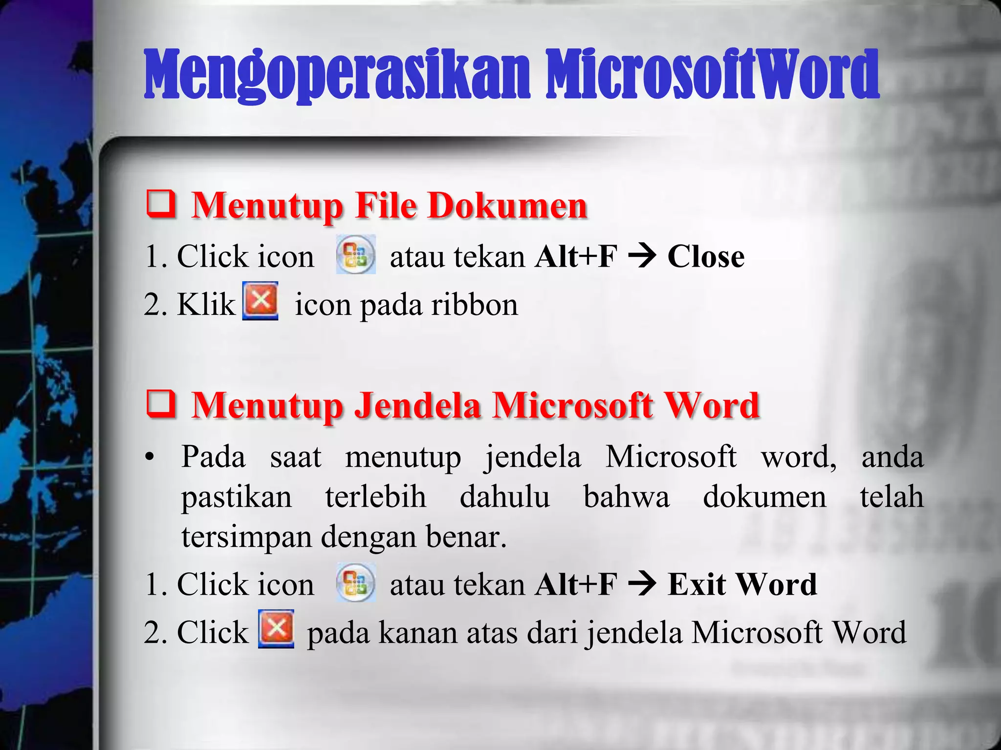 Mengoperasikan MicrosoftWord
 Menutup File Dokumen
1. Click icon      atau tekan Alt+F  Close
2. Klik     icon pada ribbon


 Menutup Jendela Microsoft Word
• Pada saat menutup jendela Microsoft word, anda
   pastikan terlebih dahulu bahwa dokumen telah
   tersimpan dengan benar.
1. Click icon      atau tekan Alt+F  Exit Word
2. Click     pada kanan atas dari jendela Microsoft Word
 