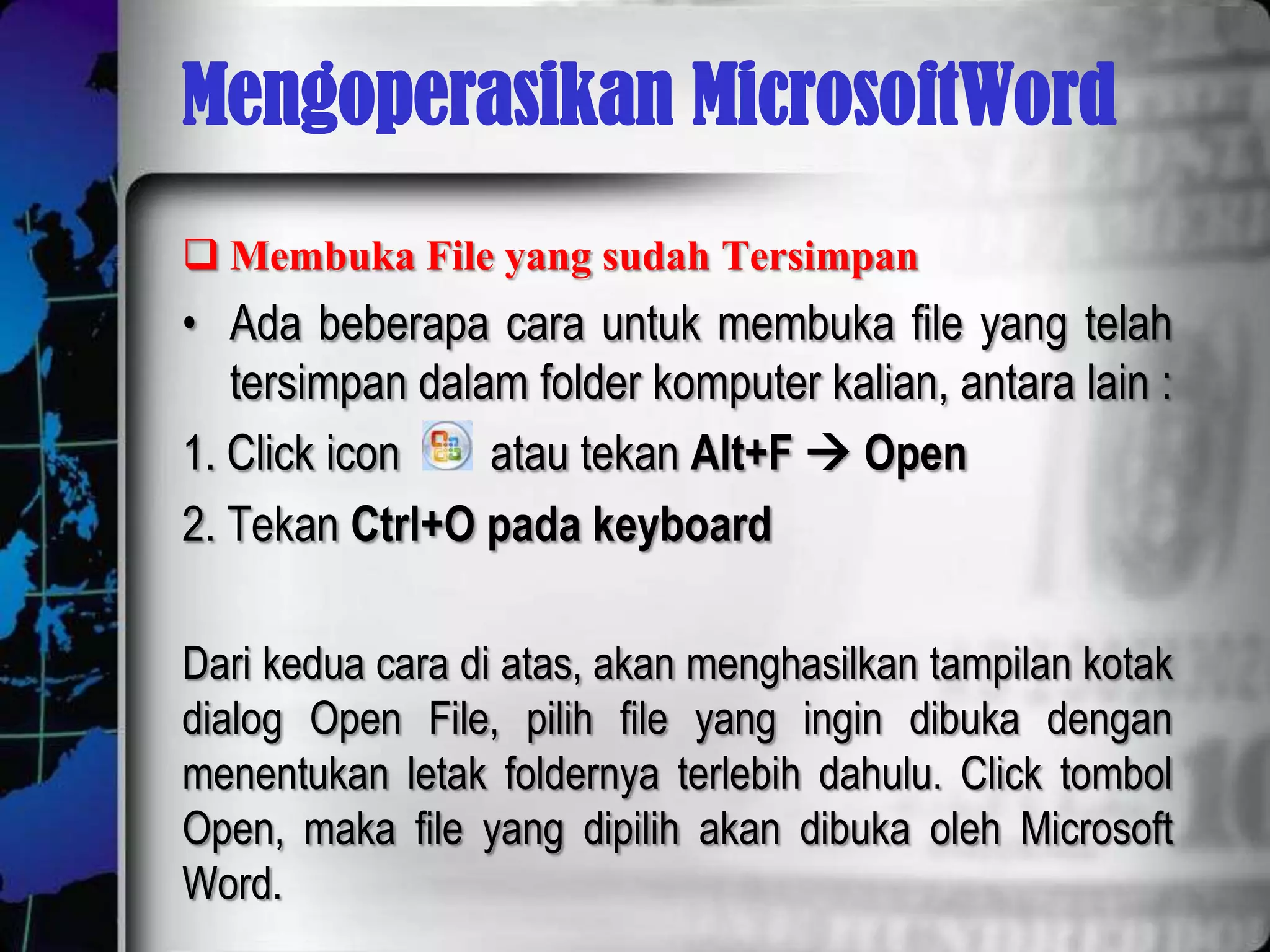 Mengoperasikan MicrosoftWord
 Membuka File yang sudah Tersimpan
• Ada beberapa cara untuk membuka file yang telah
   tersimpan dalam folder komputer kalian, antara lain :
1. Click icon    atau tekan Alt+F  Open
2. Tekan Ctrl+O pada keyboard

Dari kedua cara di atas, akan menghasilkan tampilan kotak
dialog Open File, pilih file yang ingin dibuka dengan
menentukan letak foldernya terlebih dahulu. Click tombol
Open, maka file yang dipilih akan dibuka oleh Microsoft
Word.
 