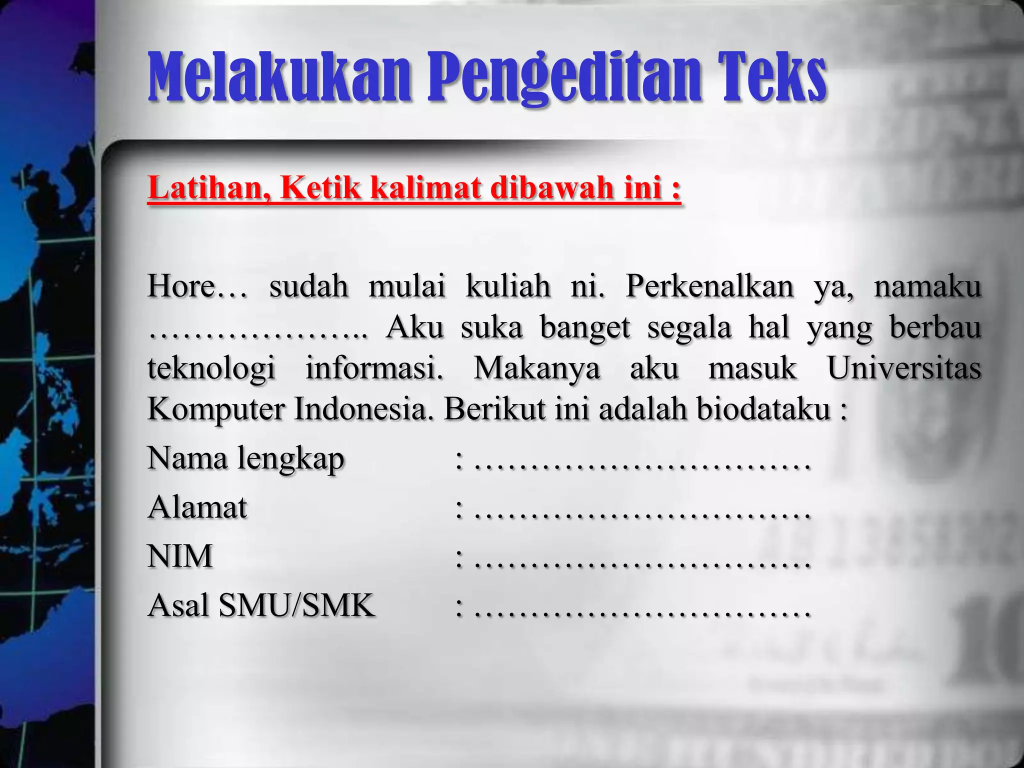Melakukan Pengeditan Teks
Latihan, Ketik kalimat dibawah ini :

Hore… sudah mulai kuliah ni. Perkenalkan ya, namaku
……………….. Aku suka banget segala hal yang berbau
teknologi informasi. Makanya aku masuk Universitas
Komputer Indonesia. Berikut ini adalah biodataku :
Nama lengkap        : …………………………
Alamat              : …………………………
NIM                 : …………………………
Asal SMU/SMK        : …………………………
 