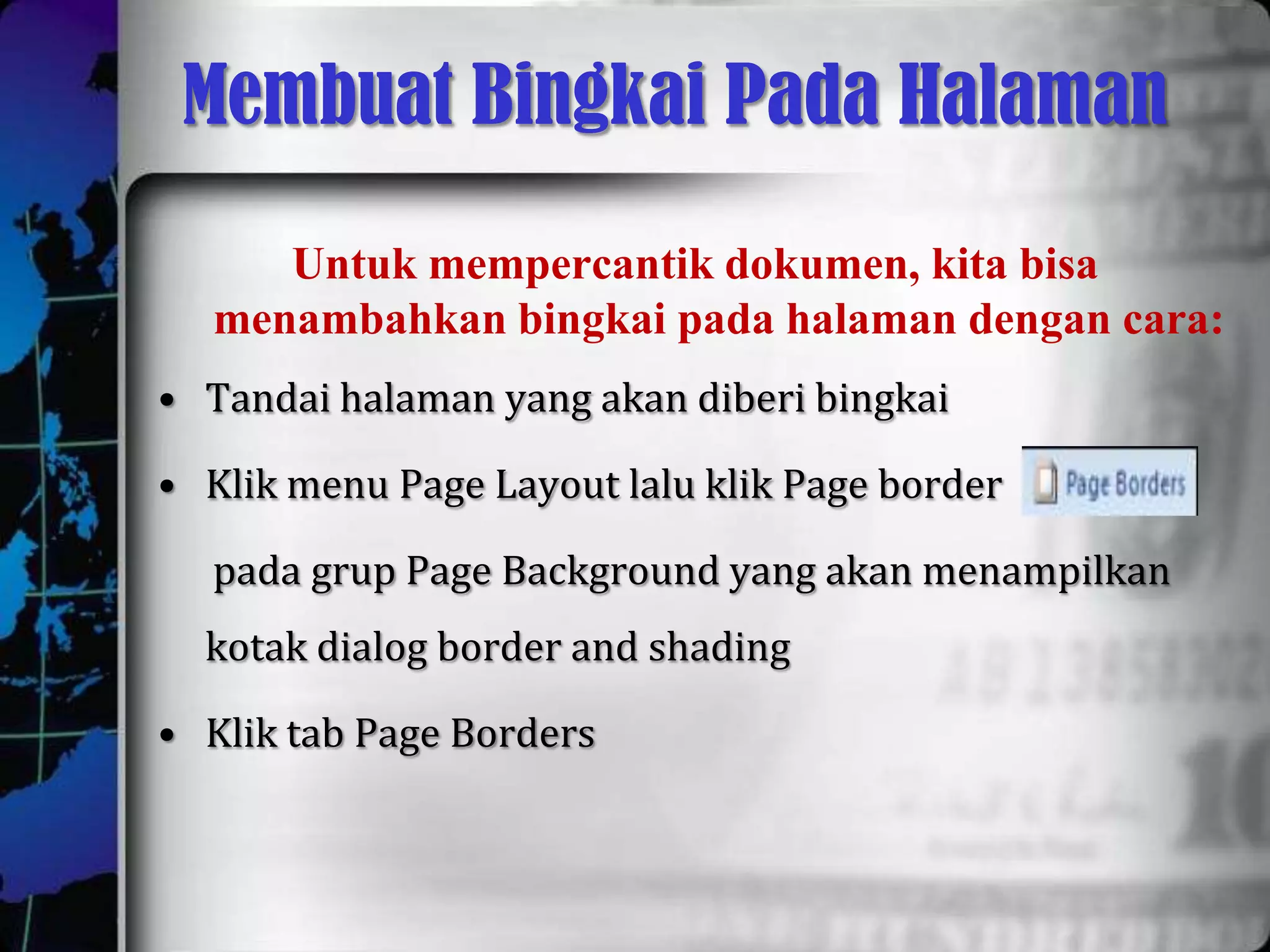 Membuat Bingkai Pada Halaman
     Untuk mempercantik dokumen, kita bisa
  menambahkan bingkai pada halaman dengan cara:
• Tandai halaman yang akan diberi bingkai

• Klik menu Page Layout lalu klik Page border

  pada grup Page Background yang akan menampilkan
  kotak dialog border and shading

• Klik tab Page Borders
 