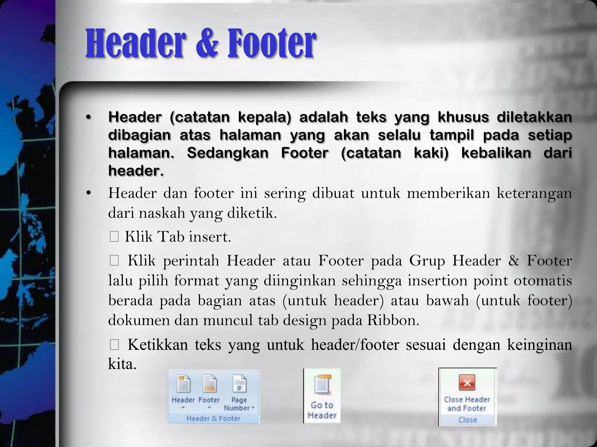Header & Footer
•   Header (catatan kepala) adalah teks yang khusus diletakkan
    dibagian atas halaman yang akan selalu tampil pada setiap
    halaman. Sedangkan Footer (catatan kaki) kebalikan dari
    header.
• Header dan footer ini sering dibuat untuk memberikan keterangan
  dari naskah yang diketik.
  Klik Tab insert.
   Klik perintah Header atau Footer pada Grup Header & Footer
  lalu pilih format yang diinginkan sehingga insertion point otomatis
  berada pada bagian atas (untuk header) atau bawah (untuk footer)
  dokumen dan muncul tab design pada Ribbon.
   Ketikkan teks yang untuk header/footer sesuai dengan keinginan
  kita.
 