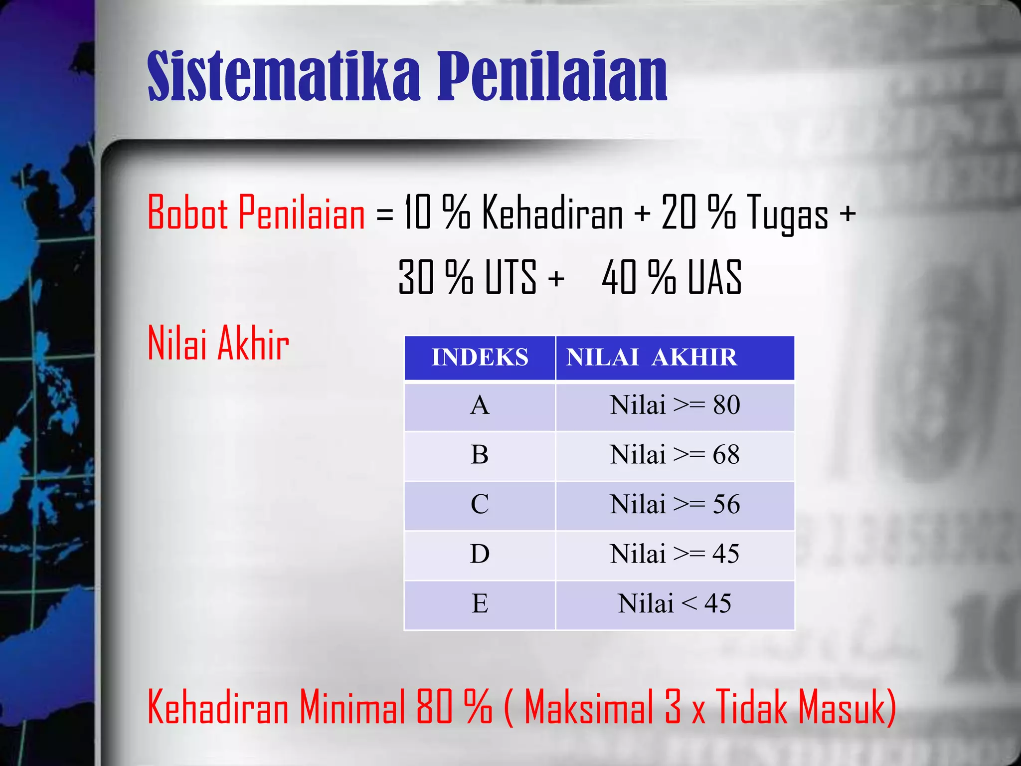Sistematika Penilaian

Bobot Penilaian = 10 % Kehadiran + 20 % Tugas +
                 30 % UTS + 40 % UAS
Nilai Akhir         INDEKS NILAI AKHIR
                     A        Nilai >= 80
                     B        Nilai >= 68
                     C        Nilai >= 56
                     D        Nilai >= 45
                     E         Nilai < 45


Kehadiran Minimal 80 % ( Maksimal 3 x Tidak Masuk)
 