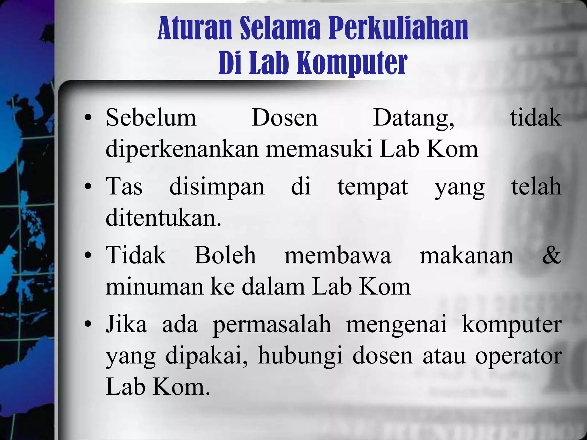 Aturan Selama Perkuliahan
           Di Lab Komputer
• Sebelum      Dosen      Datang,     tidak
  diperkenankan memasuki Lab Kom
• Tas disimpan di tempat yang telah
  ditentukan.
• Tidak Boleh membawa makanan &
  minuman ke dalam Lab Kom
• Jika ada permasalah mengenai komputer
  yang dipakai, hubungi dosen atau operator
  Lab Kom.
 