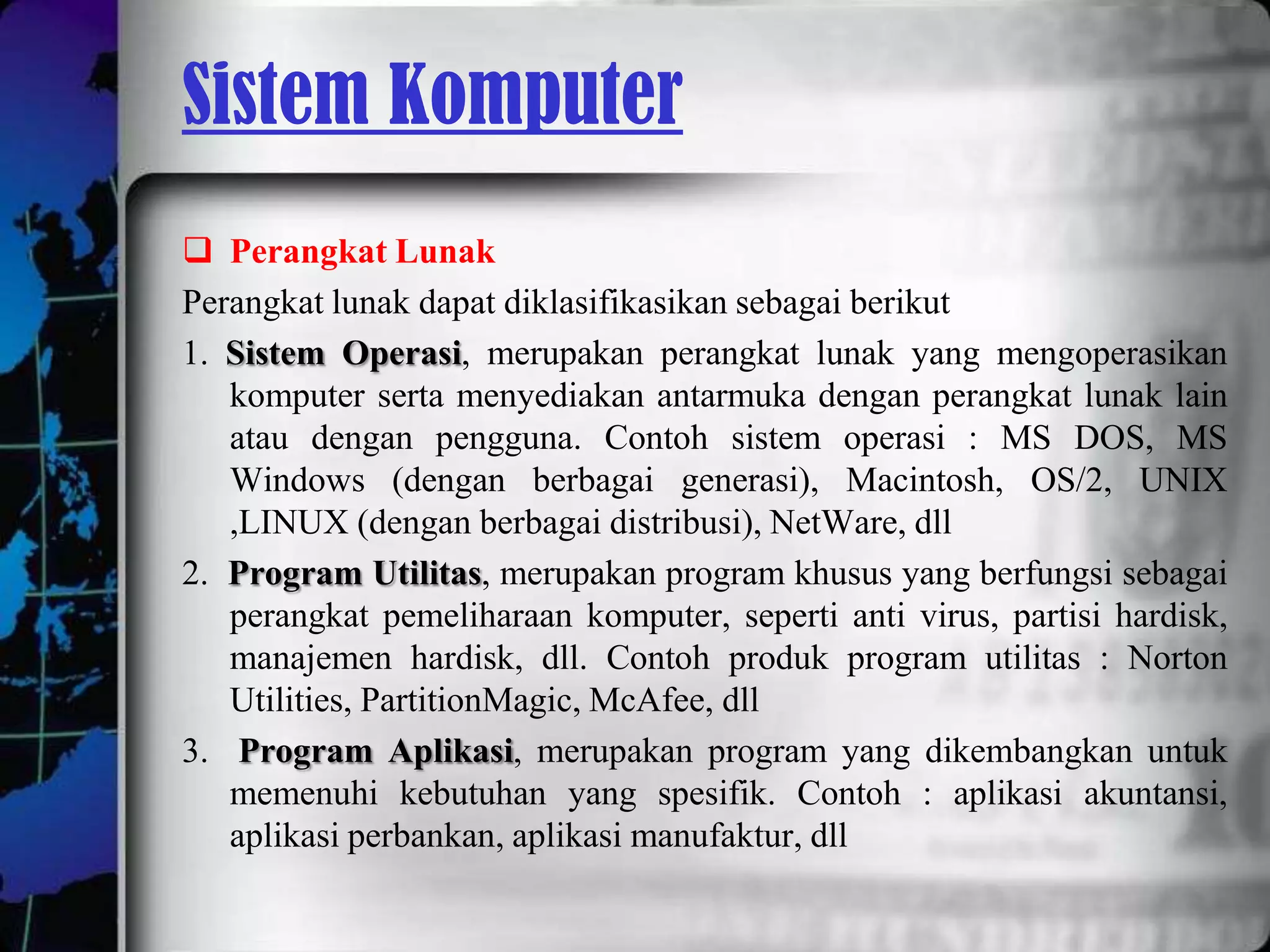 Sistem Komputer
 Perangkat Lunak
Perangkat lunak dapat diklasifikasikan sebagai berikut
1. Sistem Operasi, merupakan perangkat lunak yang mengoperasikan
   komputer serta menyediakan antarmuka dengan perangkat lunak lain
   atau dengan pengguna. Contoh sistem operasi : MS DOS, MS
   Windows (dengan berbagai generasi), Macintosh, OS/2, UNIX
   ,LINUX (dengan berbagai distribusi), NetWare, dll
2. Program Utilitas, merupakan program khusus yang berfungsi sebagai
   perangkat pemeliharaan komputer, seperti anti virus, partisi hardisk,
   manajemen hardisk, dll. Contoh produk program utilitas : Norton
   Utilities, PartitionMagic, McAfee, dll
3. Program Aplikasi, merupakan program yang dikembangkan untuk
   memenuhi kebutuhan yang spesifik. Contoh : aplikasi akuntansi,
   aplikasi perbankan, aplikasi manufaktur, dll
 