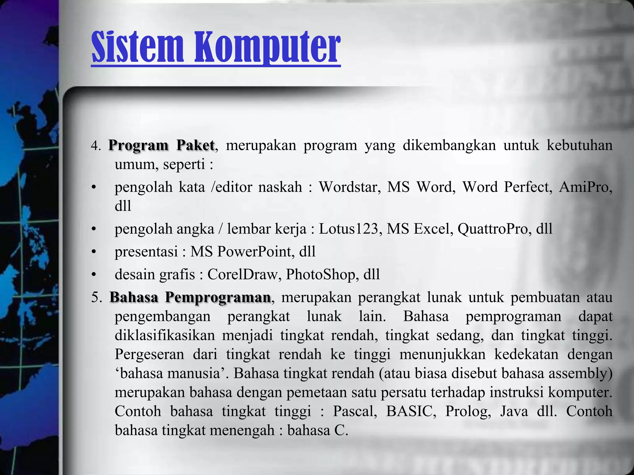 Sistem Komputer

4. Program Paket, merupakan program yang dikembangkan untuk kebutuhan
      umum, seperti :
•     pengolah kata /editor naskah : Wordstar, MS Word, Word Perfect, AmiPro,
      dll
•     pengolah angka / lembar kerja : Lotus123, MS Excel, QuattroPro, dll
•     presentasi : MS PowerPoint, dll
•     desain grafis : CorelDraw, PhotoShop, dll
5.   Bahasa Pemprograman, merupakan perangkat lunak untuk pembuatan atau
      pengembangan perangkat lunak lain. Bahasa pemprograman dapat
      diklasifikasikan menjadi tingkat rendah, tingkat sedang, dan tingkat tinggi.
      Pergeseran dari tingkat rendah ke tinggi menunjukkan kedekatan dengan
      ‘bahasa manusia’. Bahasa tingkat rendah (atau biasa disebut bahasa assembly)
      merupakan bahasa dengan pemetaan satu persatu terhadap instruksi komputer.
      Contoh bahasa tingkat tinggi : Pascal, BASIC, Prolog, Java dll. Contoh
      bahasa tingkat menengah : bahasa C.
 