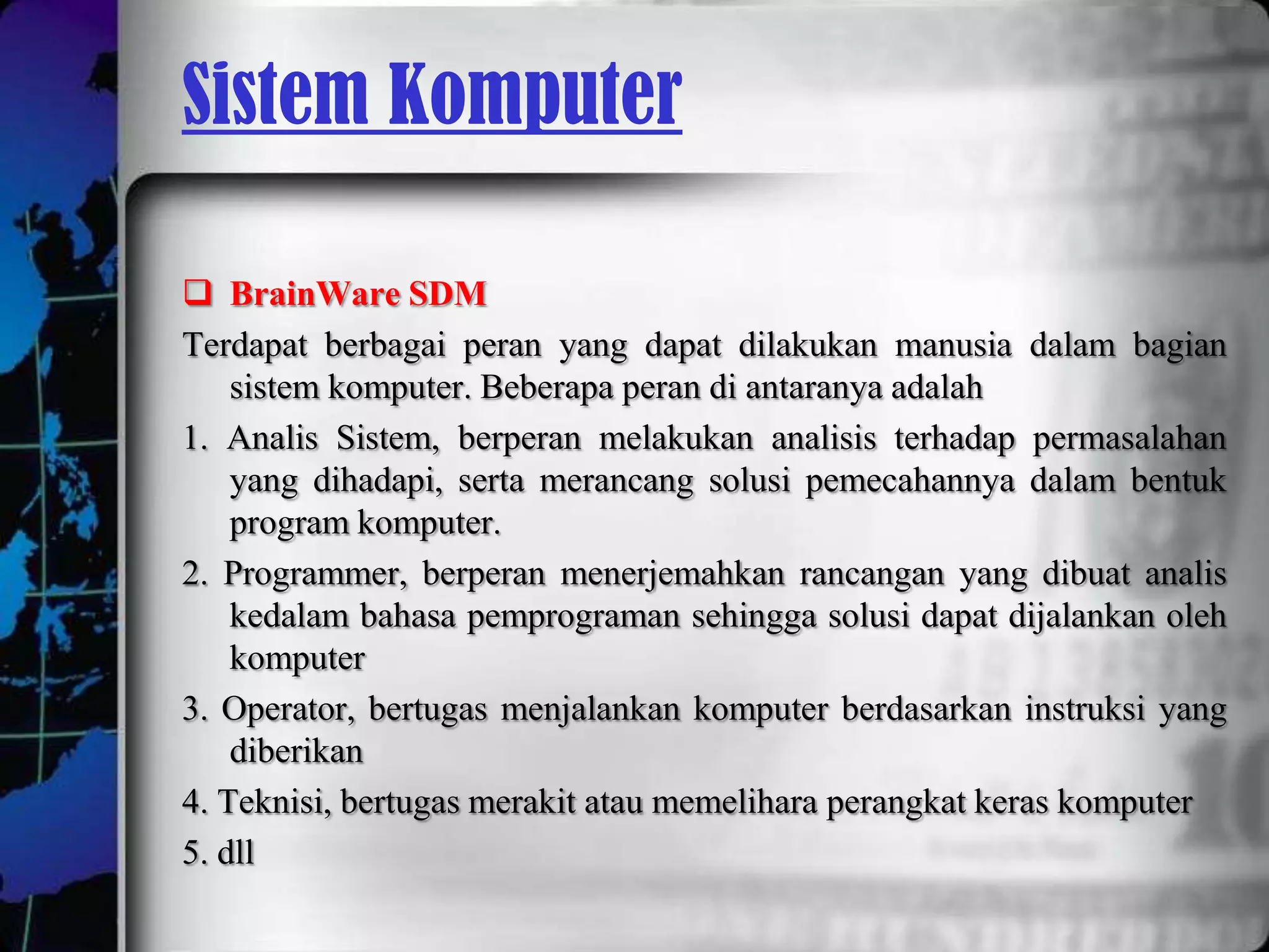 Sistem Komputer

 BrainWare SDM
Terdapat berbagai peran yang dapat dilakukan manusia dalam bagian
    sistem komputer. Beberapa peran di antaranya adalah
1. Analis Sistem, berperan melakukan analisis terhadap permasalahan
    yang dihadapi, serta merancang solusi pemecahannya dalam bentuk
    program komputer.
2. Programmer, berperan menerjemahkan rancangan yang dibuat analis
    kedalam bahasa pemprograman sehingga solusi dapat dijalankan oleh
    komputer
3. Operator, bertugas menjalankan komputer berdasarkan instruksi yang
    diberikan
4. Teknisi, bertugas merakit atau memelihara perangkat keras komputer
5. dll
 