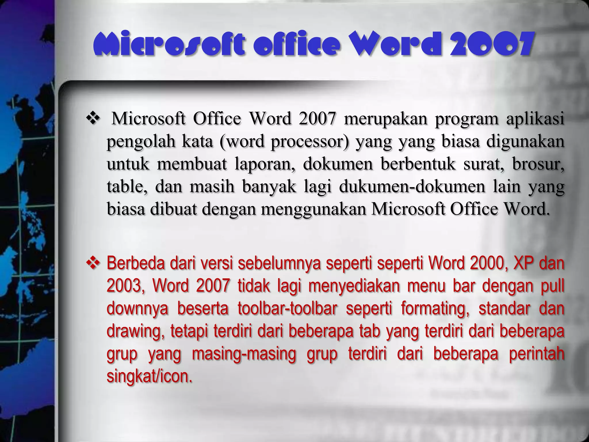Microsoft office Word 2007
 Microsoft Office Word 2007 merupakan program aplikasi
  pengolah kata (word processor) yang yang biasa digunakan
  untuk membuat laporan, dokumen berbentuk surat, brosur,
  table, dan masih banyak lagi dukumen-dokumen lain yang
  biasa dibuat dengan menggunakan Microsoft Office Word.

 Berbeda dari versi sebelumnya seperti seperti Word 2000, XP dan
  2003, Word 2007 tidak lagi menyediakan menu bar dengan pull
  downnya beserta toolbar-toolbar seperti formating, standar dan
  drawing, tetapi terdiri dari beberapa tab yang terdiri dari beberapa
  grup yang masing-masing grup terdiri dari beberapa perintah
  singkat/icon.
 