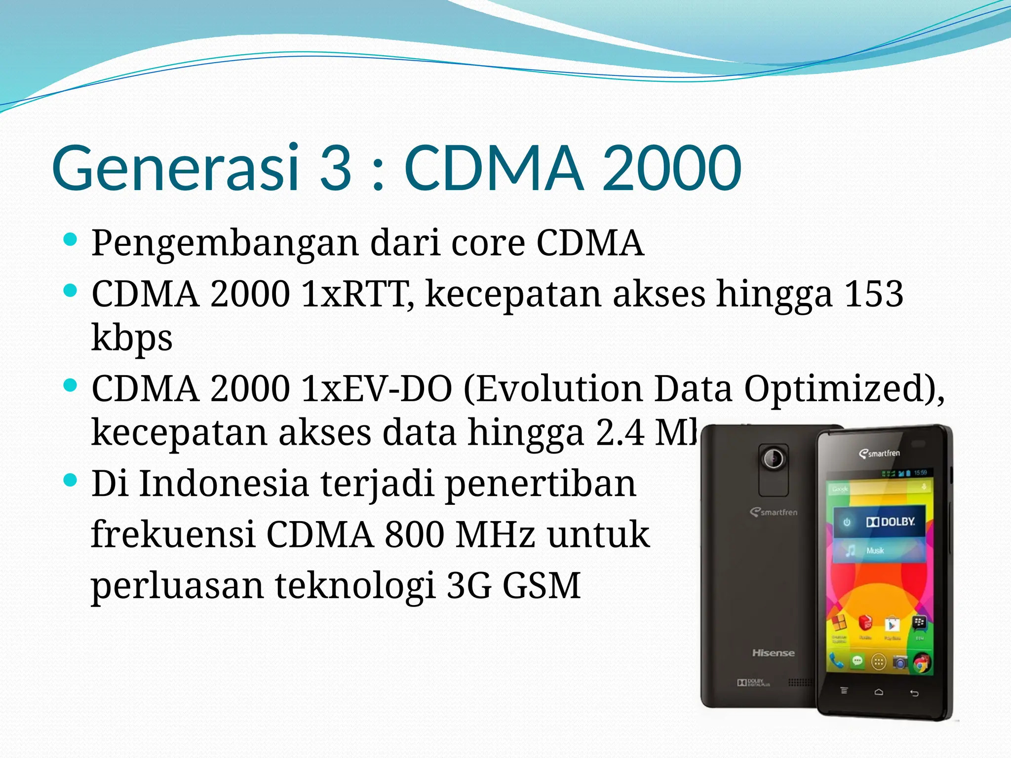 Generasi 3 : CDMA 2000
 Pengembangan dari core CDMA
 CDMA 2000 1xRTT, kecepatan akses hingga 153
kbps
 CDMA 2000 1xEV-DO (Evolution Data Optimized),
kecepatan akses data hingga 2.4 Mbps
 Di Indonesia terjadi penertiban
frekuensi CDMA 800 MHz untuk
perluasan teknologi 3G GSM
 