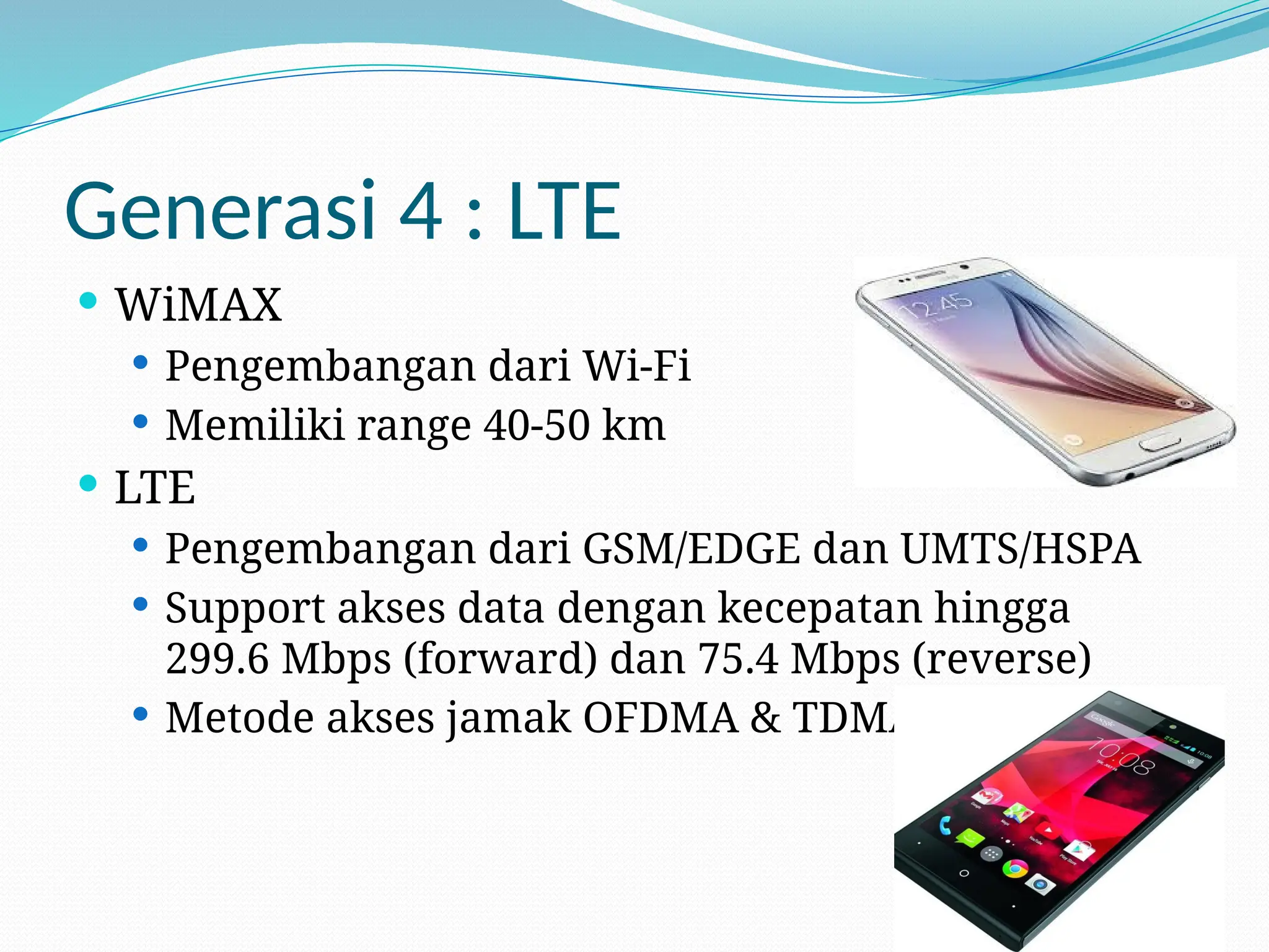 Generasi 4 : LTE
 WiMAX
 Pengembangan dari Wi-Fi
 Memiliki range 40-50 km
 LTE
 Pengembangan dari GSM/EDGE dan UMTS/HSPA
 Support akses data dengan kecepatan hingga
299.6 Mbps (forward) dan 75.4 Mbps (reverse)
 Metode akses jamak OFDMA & TDMA
 