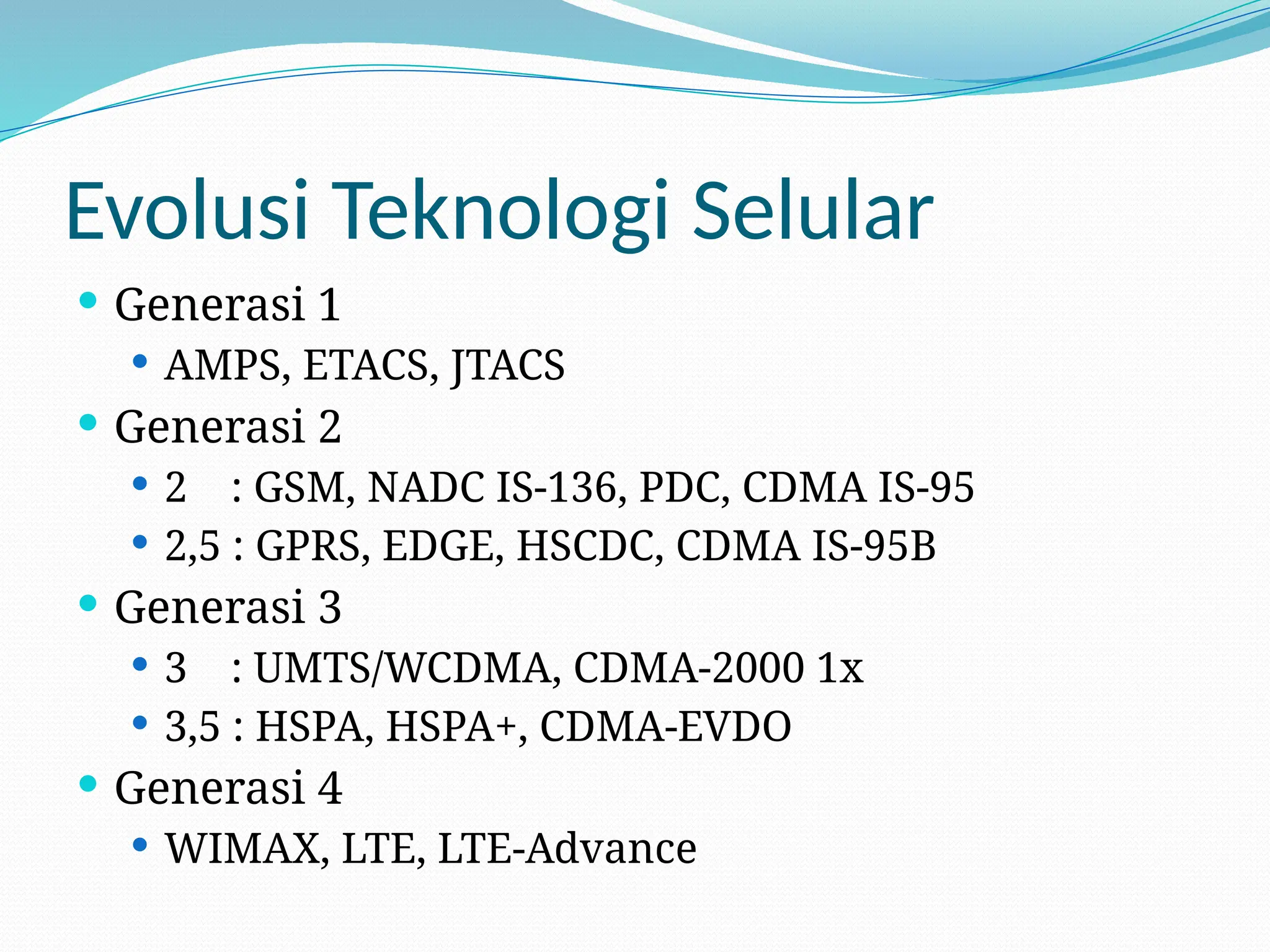 Evolusi Teknologi Selular
 Generasi 1
 AMPS, ETACS, JTACS
 Generasi 2
 2 : GSM, NADC IS-136, PDC, CDMA IS-95
 2,5 : GPRS, EDGE, HSCDC, CDMA IS-95B
 Generasi 3
 3 : UMTS/WCDMA, CDMA-2000 1x
 3,5 : HSPA, HSPA+, CDMA-EVDO
 Generasi 4
 WIMAX, LTE, LTE-Advance
 