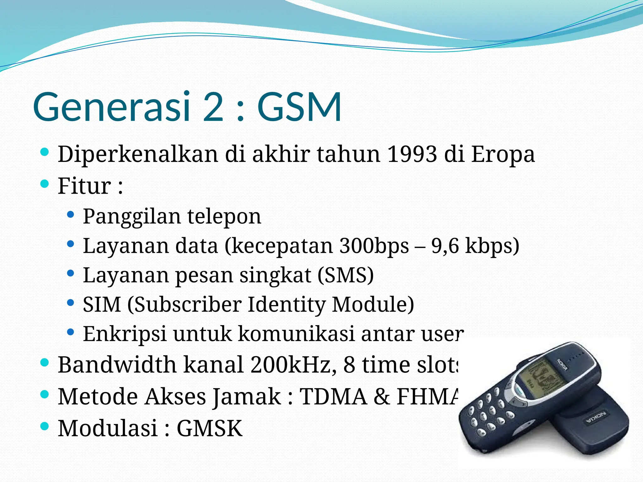Generasi 2 : GSM
 Diperkenalkan di akhir tahun 1993 di Eropa
 Fitur :
 Panggilan telepon
 Layanan data (kecepatan 300bps – 9,6 kbps)
 Layanan pesan singkat (SMS)
 SIM (Subscriber Identity Module)
 Enkripsi untuk komunikasi antar user
 Bandwidth kanal 200kHz, 8 time slots
 Metode Akses Jamak : TDMA & FHMA
 Modulasi : GMSK
 