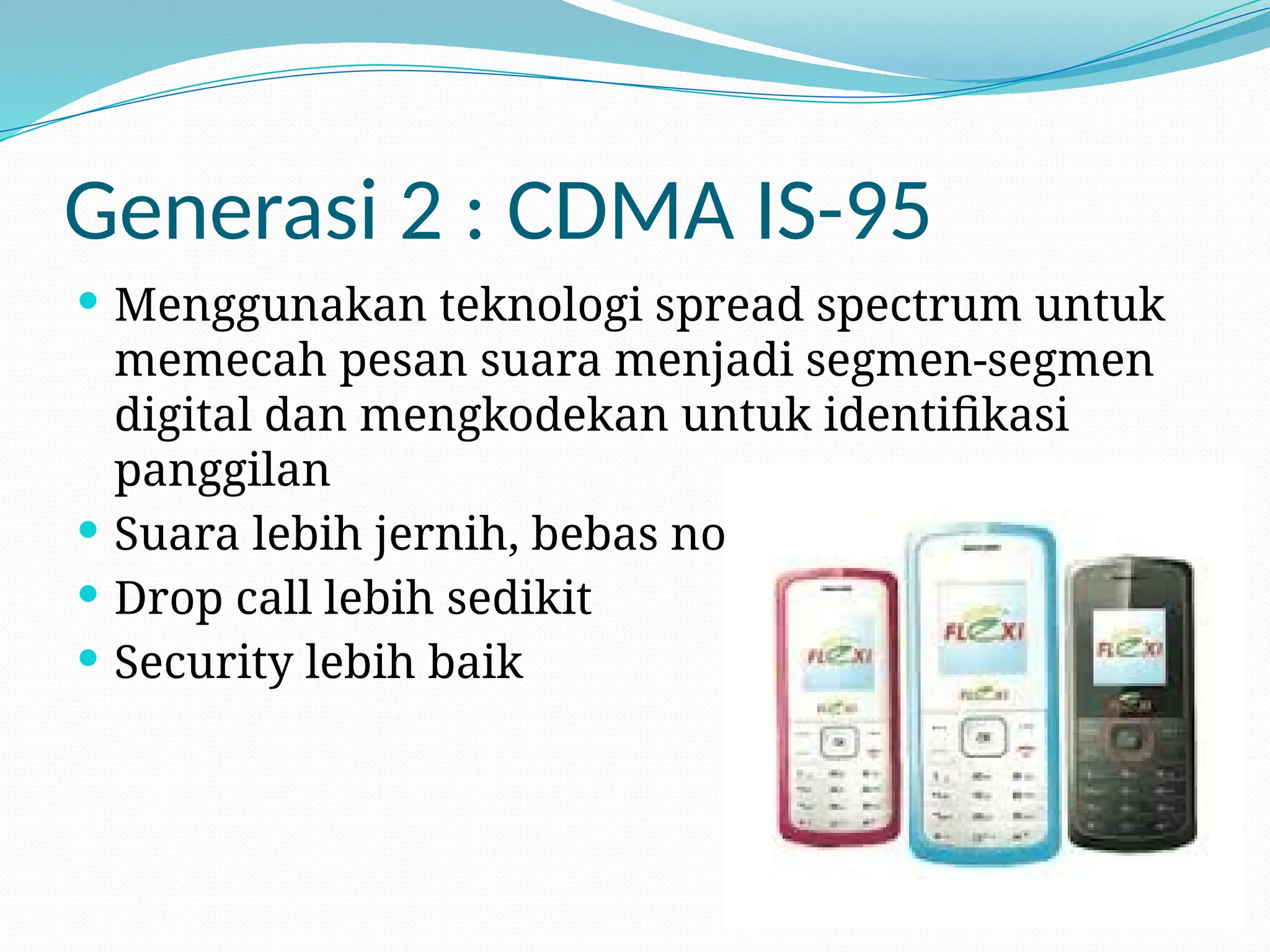 Generasi 2 : CDMA IS-95
 Menggunakan teknologi spread spectrum untuk
memecah pesan suara menjadi segmen-segmen
digital dan mengkodekan untuk identifikasi
panggilan
 Suara lebih jernih, bebas noise
 Drop call lebih sedikit
 Security lebih baik
 