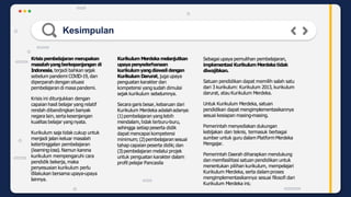 Kesimpulan
Krisispembelajaran merupakan
masalahyangberkepanjangan di
Indonesia, terjadi bahkan sejak
sebelum pandemi COVID-19, dan
diperparah dengan situasi
pembelajaran di masa pandemi.
Krisis ini ditunjukkan dengan
capaian hasil belajar yang relatif
rendah dibandingkan banyak
negara lain, serta kesenjangan
kualitas belajar yangnyata.
Kurikulum saja tidak cukup untuk
menjadi jalan keluar masalah
ketertinggalan pembelajaran
(learningloss). Namun karena
kurikulum mempengaruhi cara
pendidik bekerja, maka
penyesuaian kurikulum perlu
dilakukan bersama upaya-upaya
lainnya.
Kurikulum Merdeka melanjutkan
upayapenyederhanaan
kurikulum yangdiawali dengan
Kurikulum Darurat, juga upaya
penguatan karakter dan
kompetensi yangsudah dimulai
sejak kurikulum sebelumnya.
Secara garis besar,kebaruan dari
Kurikulum Merdeka adalahadanya:
(1)pembelajaran yang lebih
mendalam,tidak terburu-buru,
sehingga setiap peserta didik
dapat mencapai kompetensi
minimum; (2)pembelajaran sesuai
tahap capaian peserta didik; dan
(3)pembelajaran melalui projek
untuk penguatan karakter dalam
profil pelajar Pancasila
Sebagai upaya pemulihan pembelajaran,
implementasi Kurikulum Merdeka tidak
diwajibkan.
Satuan pendidikan dapat memilih salah satu
dari 3 kurikulum: Kurikulum 2013, kurikulum
darurat, atau Kurikulum Merdeka.
Untuk Kurikulum Merdeka, satuan
pendidikan dapat mengimplementasikannya
sesuai kesiapan masing-masing.
Pemerintah menyediakan dukungan
kebijakan dan teknis, termasuk berbagai
sumber untuk guru dalam PlatformMerdeka
Mengajar.
Pemerintah Daerah diharapkan mendukung
dan memfasilitasi satuan pendidikan untuk
menentukan pilihan kurikulum, mempelajari
Kurikulum Merdeka, serta dalamproses
mengimplementasikannya sesuai filosofi dari
Kurikulum Merdeka ini.
 