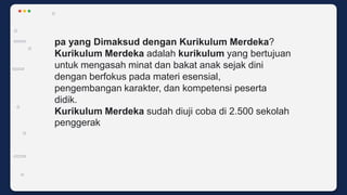 pa yang Dimaksud dengan Kurikulum Merdeka?
Kurikulum Merdeka adalah kurikulum yang bertujuan
untuk mengasah minat dan bakat anak sejak dini
dengan berfokus pada materi esensial,
pengembangan karakter, dan kompetensi peserta
didik.
Kurikulum Merdeka sudah diuji coba di 2.500 sekolah
penggerak
 