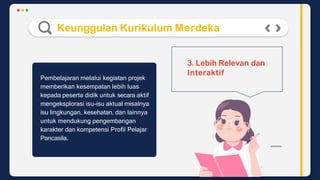 Keunggulan Kurikulum Merdeka
3. Lebih Relevan dan
Interaktif
Pembelajaran melalui kegiatan projek
memberikan kesempatan lebih luas
kepada peserta didik untuk secara aktif
mengeksplorasi isu-isu aktual misalnya
isu lingkungan, kesehatan, dan lainnya
untuk mendukung pengembangan
karakter dan kompetensi Profil Pelajar
Pancasila.
 
