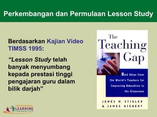 Berdasarkan Kajian Video
TIMSS 1995:
“Lesson Study telah
banyak menyumbang
kepada prestasi tinggi
pengajaran guru dalam
bilik darjah”
Perkembangan dan Permulaan Lesson Study
 