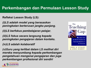 Refleksi Lesson Study (LS):
(i)LS adalah model yang berasaskan
peningkatan berterusan jangka panjang.
(ii)LS berfokus pembelajaran pelajar.
(iii)LS fokus secara langsung kepada
peningkatan pengajaran dalam konteks.
(iv)LS adalah kolaboratif
(v)Guru yang terlibat dalam LS melihat diri
mereka menyumbang kepada perkembangan
pengetahuan mengenai pengajaran dan juga
perkembangan profesional diri sendiri
Perkembangan dan Permulaan Lesson Study
 
