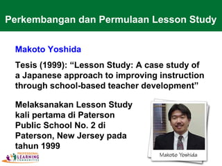 Makoto Yoshida
Tesis (1999): “Lesson Study: A case study of
a Japanese approach to improving instruction
through school-based teacher development”
Melaksanakan Lesson Study
kali pertama di Paterson
Public School No. 2 di
Paterson, New Jersey pada
tahun 1999
Perkembangan dan Permulaan Lesson Study
 
