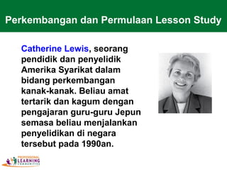 Catherine Lewis, seorang
pendidik dan penyelidik
Amerika Syarikat dalam
bidang perkembangan
kanak-kanak. Beliau amat
tertarik dan kagum dengan
pengajaran guru-guru Jepun
semasa beliau menjalankan
penyelidikan di negara
tersebut pada 1990an.
Perkembangan dan Permulaan Lesson Study
 