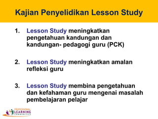 Kajian Penyelidikan Lesson Study
1. Lesson Study meningkatkan
pengetahuan kandungan dan
kandungan- pedagogi guru (PCK)
2. Lesson Study meningkatkan amalan
refleksi guru
3. Lesson Study membina pengetahuan
dan kefahaman guru mengenai masalah
pembelajaran pelajar
 