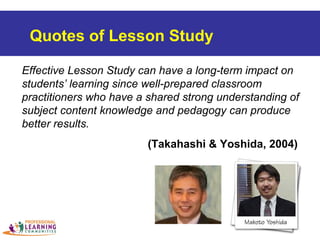 Effective Lesson Study can have a long-term impact on
students’ learning since well-prepared classroom
practitioners who have a shared strong understanding of
subject content knowledge and pedagogy can produce
better results.
(Takahashi & Yoshida, 2004)
Quotes of Lesson Study
 
