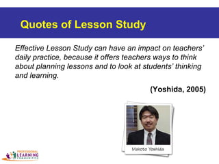 Effective Lesson Study can have an impact on teachers’
daily practice, because it offers teachers ways to think
about planning lessons and to look at students’ thinking
and learning.
(Yoshida, 2005)
Quotes of Lesson Study
 