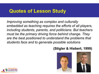 Improving something as complex and culturally
embedded as teaching requires the efforts of all players,
including students, parents, and politicians. But teachers
must be the primary driving force behind change. They
are the best positioned to understand the problems that
students face and to generate possible solutions
(Stigler & Hiebert, 1999)
Quotes of Lesson Study
 