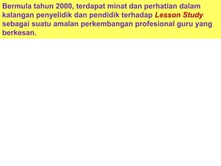 Bermula tahun 2000, terdapat minat dan perhatian dalam
kalangan penyelidik dan pendidik terhadap Lesson Study
sebagai suatu amalan perkembangan profesional guru yang
berkesan.
 