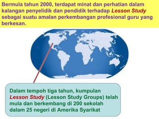 Dalam tempoh tiga tahun, kumpulan
Lesson Study (Lesson Study Groups) telah
mula dan berkembang di 200 sekolah
dalam 25 negeri di Amerika Syarikat
Bermula tahun 2000, terdapat minat dan perhatian dalam
kalangan penyelidik dan pendidik terhadap Lesson Study
sebagai suatu amalan perkembangan profesional guru yang
berkesan.
 