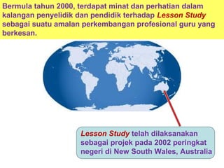 Lesson Study telah dilaksanakan
sebagai projek pada 2002 peringkat
negeri di New South Wales, Australia
Bermula tahun 2000, terdapat minat dan perhatian dalam
kalangan penyelidik dan pendidik terhadap Lesson Study
sebagai suatu amalan perkembangan profesional guru yang
berkesan.
 