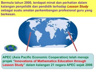 APEC (Asia Pacific Economic Cooperation) telah menaja
projek “Innovations of Mathematics Education through
Lesson Study” dalam kalangan 21 negara APEC sejak 2006
Bermula tahun 2000, terdapat minat dan perhatian dalam
kalangan penyelidik dan pendidik terhadap Lesson Study
sebagai suatu amalan perkembangan profesional guru yang
berkesan.
 