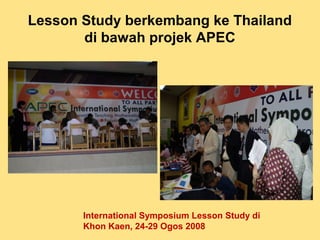 Lesson Study berkembang ke Thailand
di bawah projek APEC
International Symposium Lesson Study di
Khon Kaen, 24-29 Ogos 2008
 