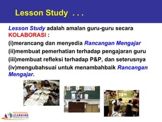 Lesson Study adalah amalan guru-guru secara
KOLABORASI :
(i)merancang dan menyedia Rancangan Mengajar
(ii)membuat pemerhatian terhadap pengajaran guru
(iii)membuat refleksi terhadap P&P, dan seterusnya
(iv)mengubahsuai untuk menambahbaik Rancangan
Mengajar.
Lesson Study . . .
 