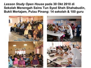 Lesson Study Open House pada 30 Okt 2010 di
Sekolah Menengah Sains Tun Syed Sheh Shahabudin,
Bukit Mertajam, Pulau Pinang: 14 sekolah & 100 guru
 