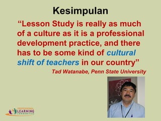 Kesimpulan
“Lesson Study is really as much
of a culture as it is a professional
development practice, and there
has to be some kind of cultural
shift of teachers in our country”
Tad Watanabe, Penn State University
 