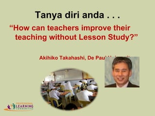 Tanya diri anda . . .
“How can teachers improve their
teaching without Lesson Study?”
Akihiko Takahashi, De Paul University
 