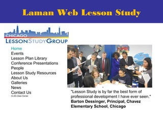 Home
Events
Lesson Plan Library
Conference Presentations
People
Lesson Study Resources
About Us
Galleries
News
Contact Us
CLSG Data Center
"Lesson Study is by far the best form of
professional development I have ever seen."
Barton Dessinger, Principal, Chavez
Elementary School, Chicago
Laman Web Lesson Study
 
