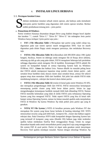 II. INSTALASI LINUX DEBIAN 6
1.1. Persiapan Instalasi Linux
ebelum melakukan instalasi sebuah sistem operasi, ada baiknya anda memahami
jenis-jenis partisi harddisk yang digunakan oleh sistem operasi tersebut. Berikut
sedikit pembahasan tentang jenis – jenis partisi:Sa. Pemartisian di Windows
Partisi windows biasanya dinamakan dengan Drive yang diakhiri dengan huruf alpabet
dan karakter ":", contoh "Drive C:" "Drive D:" "Drive E:" dst sedangkan Jenis partisi
Windows hanya terdapat 3 jenis partisi saja yaitu :
• FAT ( File Allocation Table ) Merupakan tipe partisi yang sudah cukup tua,
digunakan pada saat sistem operasi masih menggunakan DOS. Saat ini masih
digunakan pada disket floppy untuk mengatur partisinya, dan melakukan Recovery
saja.
• FAT16 ( File Allocation Table 16 ) dikenalkan oleh MS-DOS tahun 1981 (jadul
banget). Awalnya, Sistem ini didesign untuk mengatur file di floopy drive (disket),
sekarang aja dah ga ada yang pake disket, FAT16 mengalami beberapa kali perubahan
sehingga digunakan untuk mengatur file di harddisk. Keuntungan FAT16 adalah file
system ini kompatibel hampir di semua Operating System baik itu WIndows
95/98/me, OS/2 , Linux dan bahkan Unix. Namun dibalik itu masalah paling besar
dari FAT16 adalah mempunyai kapasitas tetap jumlah cluster dalam partisi , jadi
semakin besar harddisk maka ukuran cluster akan semakin besar, artinya file sekecil
apapun tetap akan memakan 16Kb dari harddisk. Hal jelek lain adalah FAT16 tidak
mendukung kompresi , enkripsi dan kontrol akses dalam partisi.
• FAT32 ( File Allocation Table 32 ) mulai di kenal pada sistim Windows 95 SP2,
dan merupakan pengembangan lebih dari FAT16. FAT32 menawarkan kemampuan
menampung jumlah cluster yang lebih besar dalam partisi. Selain itu juga
mengembangkan kemampuan harddisk menjadi lebih baik dibanding FAT16. Namun
FAT32 memiliki kelemahan yang tidak di miliki FAT16 yaitu terbatasnya Operating
System yang bisa mengenal FAT32. Tidak seperti FAT16 yang bisa di kenal oleh
hampir semua Operating System, namun itu bukan masalah apabila anda menjalankan
FAT32 di Windows Xp karena Windows Xp tidak peduli jenis partisi apa yang di
gunakan.
• NTFS( NT File System ) NTFS di kenalkan pertama pada Windows NT dan
merupakan file system yang benar benar berbeda di banding teknologi FAT. NTFS
menawarkan security yang jauh lebih baik , kompresi file , cluster dan bahkan support
enkripsi data. Pada Umumnya NTFS tidak kompatibel dengan Operating System lain
yang terinstall di komputer yang sama (Double OS) bahkan juga tidak terdeteksi
apabila kalian melakukan StartUp Boot menggunakan floopy. Untuk itu sangat
disarankan kepada anda untuk menyediakan partisi yang kecil saja yang menggunakan
file system FAT di awal partisi. Partisi ini dapat anda gunakan untuk menyimpan
Recovery Tool apabila mendapat masalah. Namun dengan teknologi Windows Xp
Pembelajaran Jaringan Berbasis Sistem Operasi Linux Debian 6 Squeeze
 