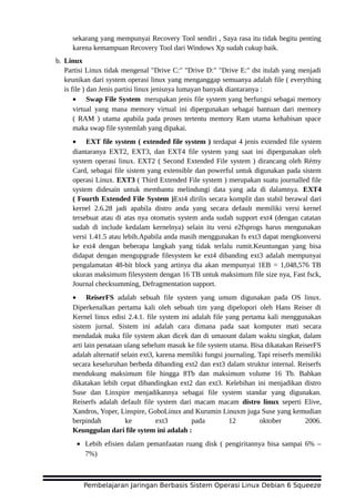 sekarang yang mempunyai Recovery Tool sendiri , Saya rasa itu tidak begitu penting
karena kemampuan Recovery Tool dari Windows Xp sudah cukup baik.
b. Linux
Partisi Linux tidak mengenal "Drive C:" "Drive D:" "Drive E:" dst itulah yang menjadi
keunikan dari system operasi linux yang menganggap semuanya adalah file ( everything
is file ) dan Jenis partisi linux jenisnya lumayan banyak diantaranya :
• Swap File System merupakan jenis file system yang berfungsi sebagai memory
virtual yang mana memory virtual ini dipergunakan sebagai bantuan dari memory
( RAM ) utama apabila pada proses tertentu memory Ram utama kehabisan space
maka swap file systemlah yang dipakai.
• EXT file system ( extended file system ) terdapat 4 jenis extended file system
diantaranya EXT2, EXT3, dan EXT4 file system yang saat ini dipergunakan oleh
system operasi linux. EXT2 ( Second Extended File system ) dirancang oleh Rémy
Card, sebagai file sistem yang extensible dan powerful untuk digunakan pada sistem
operasi Linux. EXT3 ( Third Extended File system ) merupakan suatu journalled file
system didesain untuk membantu melindungi data yang ada di dalamnya. EXT4
( Fourth Extended File System )Ext4 dirilis secara komplit dan stabil berawal dari
kernel 2.6.28 jadi apabila distro anda yang secara default memiliki versi kernel
tersebuat atau di atas nya otomatis system anda sudah support ext4 (dengan catatan
sudah di include kedalam kernelnya) selain itu versi e2fsprogs harus mengunakan
versi 1.41.5 atau lebih.Apabila anda masih menggunakan fs ext3 dapat mengkonversi
ke ext4 dengan beberapa langkah yang tidak terlalu rumit.Keuntungan yang bisa
didapat dengan mengupgrade filesystem ke ext4 dibanding ext3 adalah mempunyai
pengalamatan 48-bit block yang artinya dia akan mempunyai 1EB = 1,048,576 TB
ukuran maksimum filesystem dengan 16 TB untuk maksimum file size nya, Fast fsck,
Journal checksumming, Defragmentation support.
• ReiserFS adalah sebuah file system yang umum digunakan pada OS linux.
Diperkenalkan pertama kali oleh sebuah tim yang dipelopori oleh Hans Reiser di
Kernel linux edisi 2.4.1. file system ini adalah file yang pertama kali menggunakan
sistem jurnal. Sistem ini adalah cara dimana pada saat komputer mati secara
mendadak maka file system akan dicek dan di umaount dalam waktu singkat, dalam
arti lain penataan ulang sebelum masuk ke file system utama. Bisa dikatakan ReiserFS
adalah alternatif selain ext3, karena memiliki fungsi journaling. Tapi reiserfs memiliki
secara keseluruhan berbeda dibanding ext2 dan ext3 dalam struktur internal. Reiserfs
mendukung maksimum file hingga 8Tb dan maksimum volume 16 Tb. Bahkan
dikatakan lebih cepat dibandingkan ext2 dan ext3. Kelebihan ini menjadikan distro
Suse dan Linxpire menjadikannya sebagai file system standar yang digunakan.
Reiserfs adalah default file system dari macam macam distro linux seperti Elive,
Xandros, Yoper, Linspire, GoboLinux and Kurumin Linuxm juga Suse yang kemudian
berpindah ke ext3 pada 12 oktober 2006.
Keunggulan dari file sytem ini adalah :
• Lebih efisien dalam pemanfaatan ruang disk ( pengiritannya bisa sampai 6% –
7%)
Pembelajaran Jaringan Berbasis Sistem Operasi Linux Debian 6 Squeeze
 