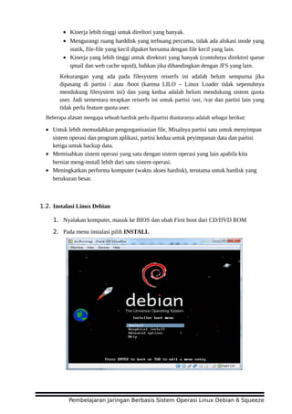 • Kinerja lebih tinggi untuk direltori yang banyak.
• Mengurangi ruang harddisk yang terbuang percuma, tidak ada alokasi inode yang
statik, file-file yang kecil dipaket bersama dengan file kecil yang lain.
• Kinerja yang lebih tinggi untuk direktori yang banyak (contohnya direktori queue
qmail dan web cache squid), bahkan jika dibandingkan dengan JFS yang lain.
Kekurangan yang ada pada filesystem reiserfs ini adalah belum sempurna jika
dipasang di partisi / atau /boot (karena LILO – Linux Loader tidak sepenuhnya
mendukung filesystem ini) dan yang kedua adalah belum mendukung sistem quota
user. Jadi sementara terapkan reiserfs ini untuk partisi /usr, /var dan partisi lain yang
tidak perlu feature quota user.
Beberapa alasan mengapa sebuah hardisk perlu dipartisi diantaranya adalah sebagai berikut:
• Untuk lebih memudahkan pengorganisasian file, Misalnya partisi satu untuk menyimpan
sistem operasi dan program aplikasi, partisi kedua untuk peyimpanan data dan partisi
ketiga untuk backup data.
• Memisahkan sistem operasi yang satu dengan sistem operasi yang lain apabila kita
berniat meng-install lebih dari satu sistem operasi.
• Meningkatkan performa komputer (waktu akses hardisk), terutama untuk hardisk yang
berukuran besar.
1.2. Instalasi Linux Debian
1. Nyalakan komputer, masuk ke BIOS dan ubah First boot dari CD/DVD ROM
2. Pada menu instalasi pilih INSTALL
Pembelajaran Jaringan Berbasis Sistem Operasi Linux Debian 6 Squeeze
 