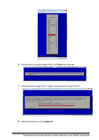 6. Mengonfigurasi jaringan dengan DHCP, pilih batal atau tekan esc
7. Mengonfigurasi Jaringan, pilih “Jangan mengonfigurasi jaringan saat ini“
8. Masukkan hostname, misal cahkaje-lks
Pembelajaran Jaringan Berbasis Sistem Operasi Linux Debian 6 Squeeze
 
