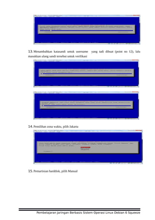 13.Menambahkan katasandi untuk username yang tadi dibuat (point no 12), lalu
masukkan ulang sandi tersebut untuk verifikasi
14.Pemilihan zona waktu, pilih Jakarta
15.Pemartisian harddisk, pilih Manual
Pembelajaran Jaringan Berbasis Sistem Operasi Linux Debian 6 Squeeze
 