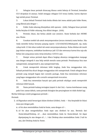 2. Sebagian besar perintah dirancang khusus untuk bekerja di Terminal, kemudian
GUI diciptakan di atasnya. Itulah mengapa sebagian GUI terasa lambat, karena diproses
lagi setelah proses Terminal.
3. Lokasi default Terminal Anda ketika dibuka dari menu adalah pada folder Home,
yang dikenal pula dengan ~.
4. Folder Anda sekarang ditunjukkan oleh operator . (titik). Sebagian besar perintah
ketika berjalan di folder sekarang, bisa diikuti dengan . (titik).
5. Perintah, lokasi, dan berkas adalah case sensitive. /home berbeda dari /HOME
atau /Home.
6. Gunakan tombol tab untuk menyempurnakan (secara otomatis) nama berkas. Jika
Anda memiliki berkas bernama panjang seperti: 123214342565234bukuputih. zip, maka
cukup ketik 12 lalu tekan tombol tab untuk menyempurnakannya. Kalau ditekan tab masih
juga belum sempurna, tambahkan karakternya jadi 123 dan seterusnya karena bisa saja ada
berkas lain yang punya nama mirip (misalnya 1235151.zip).
7. Hampir semua perintah dapat dibaca lengkap aboutnya menggunakan manpage
atau dengan mengetik h atau help setelah menulis nama perintah. Penulisannya bisa man
namaperintah, namaperintah h, atau namaperintah help.
8. Untuk memperoleh informasi lebih lengkap, Anda bisa menggunakan info.
Sebuah perintah bisa dicari dengan menggunakan info namaperintah. Untuk sebagian besar
perintah yang menjadi bagian dari coreutils package, Anda bisa menemukan informasi
yang bagus menggunakan info coreutils namaperintah invocation.
9. Anda bisa menentukan banyak opsi pada perintah sekaligus untuk memperoleh
informasi lebih banyak.
10. Nama perintah kadang tersingkat (seperti ls dari list) – karena keterbatasan ruang
pada Unix zaman dahulu, nama perintah disingkat dan penyingkatan ini tidak diubah lagi.
Berikut beberapa contoh penggunaan perintah :
Perintah:
1. cd Digunakan untuk bernavigasi dalam direktori (folder). Anda → bisa berpindah ke lokasi
mana pun dengan path.
a. cd Ini akan memindahkan Anda ke home, sama dengan cd ~.
b. cd Ini akan mengembalikan Anda tepat satu direktori ke atas. Bermula dari
/home/ahmad/Desktop, cd .. akan memindahkan Anda ke /home/ahmad. Ini dapat
diperpanjang ke atas dengan cd ../ ../ dari Desktop akan memindahkan Anda 2 kali ke
atas, dari Desktop Anda ke /home.
Pembelajaran Jaringan Berbasis Sistem Operasi Linux Debian 6 Squeeze
 